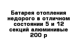 Батарея отопления недорого в отличном состоянии 5 и 12 секций алюминивые 200 р 